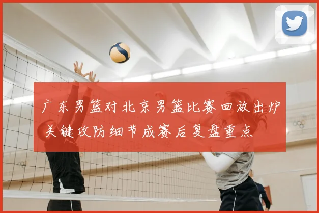 广东男篮对北京男篮比赛回放出炉 关键攻防细节成赛后复盘重点