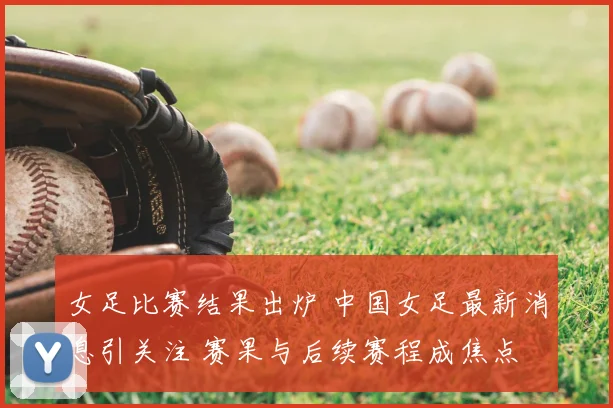 女足比赛结果出炉 中国女足最新消息引关注 赛果与后续赛程成焦点