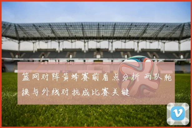 篮网对阵黄蜂赛前看点分析 两队轮换与外线对抗成比赛关键