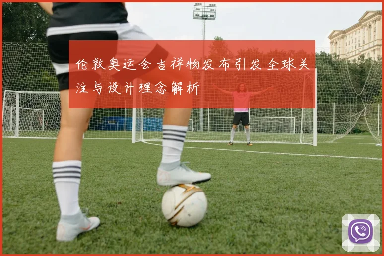 伦敦奥运会吉祥物发布引发全球关注与设计理念解析