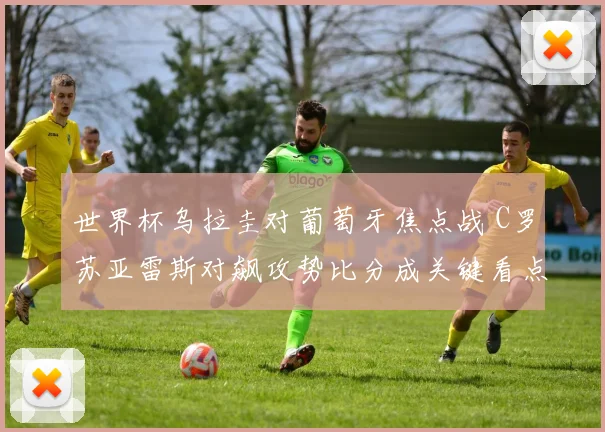 世界杯乌拉圭对葡萄牙焦点战 C罗苏亚雷斯对飙攻势比分成关键看点