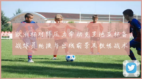 欧洲杯对阵压力牵动克罗地亚杯备战球员轮换与出线前景及教练战术选择