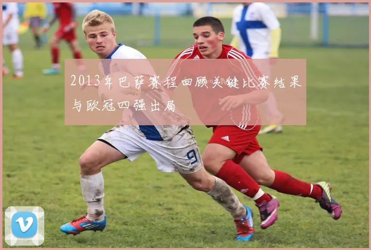 2013年巴萨赛程回顾关键比赛结果与欧冠四强出局