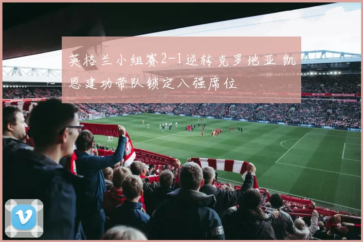 英格兰小组赛2-1逆转克罗地亚 凯恩建功带队锁定八强席位