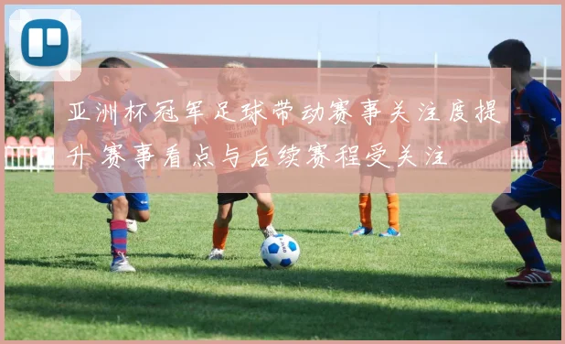 亚洲杯冠军足球带动赛事关注度提升 赛事看点与后续赛程受关注