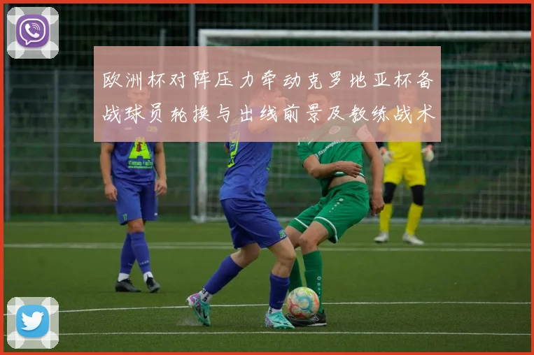 欧洲杯对阵压力牵动克罗地亚杯备战球员轮换与出线前景及教练战术选择