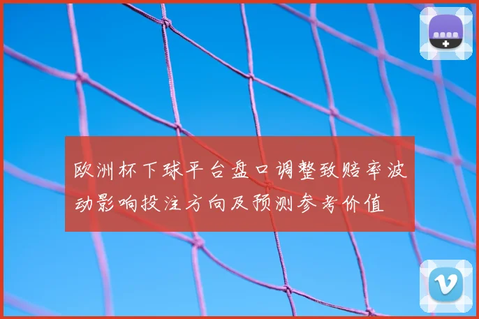 欧洲杯下球平台盘口调整致赔率波动影响投注方向及预测参考价值