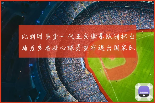 比利时黄金一代正式谢幕欧洲杯出局后多名核心球员宣布退出国家队