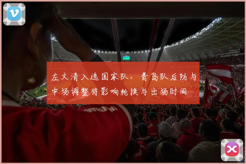 左文清入选国家队，青岛队后防与中场调整将影响轮换与出场时间