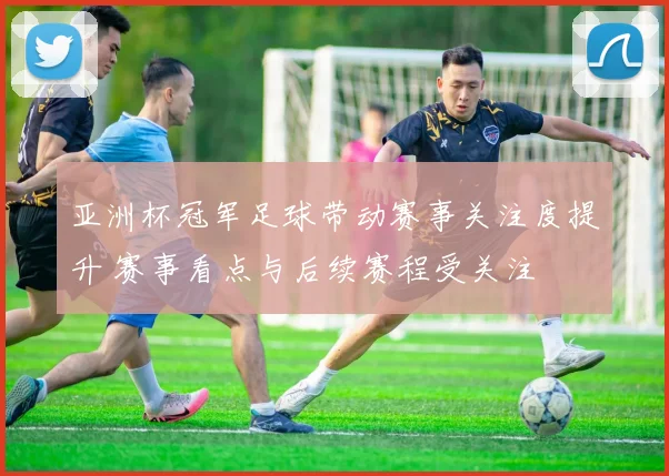 亚洲杯冠军足球带动赛事关注度提升 赛事看点与后续赛程受关注