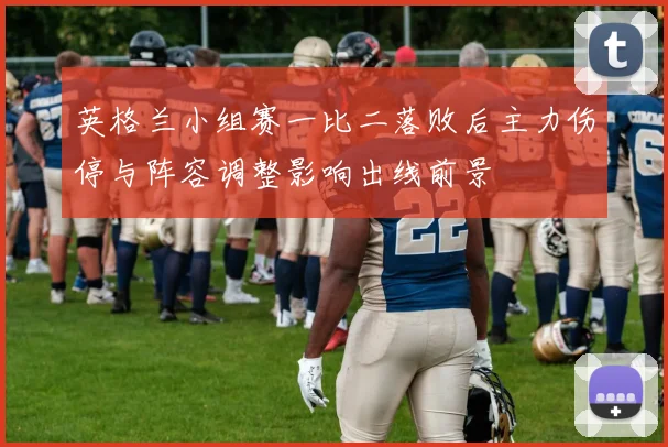 英格兰小组赛一比二落败后主力伤停与阵容调整影响出线前景