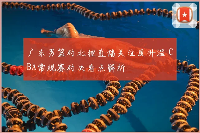 广东男篮对北控直播关注度升温 CBA常规赛对决看点解析