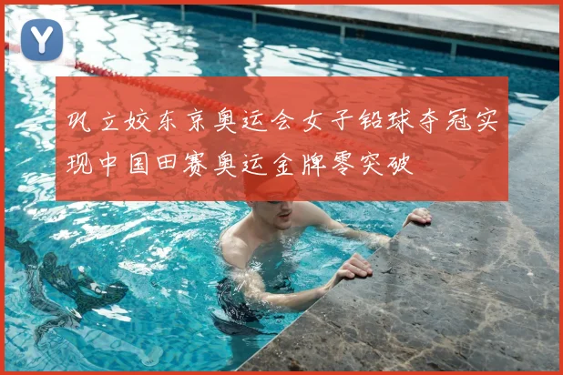 巩立姣东京奥运会女子铅球夺冠实现中国田赛奥运金牌零突破