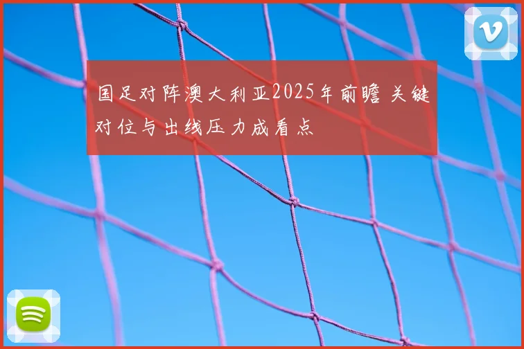 国足对阵澳大利亚2025年前瞻 关键对位与出线压力成看点