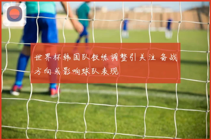 世界杯韩国队教练调整引关注 备战方向或影响球队表现