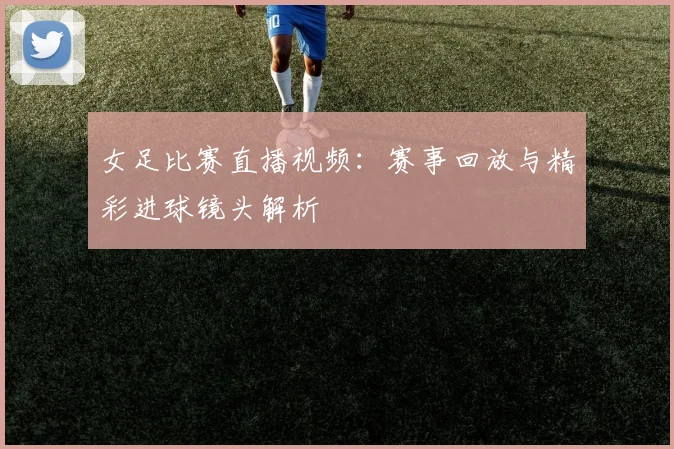 女足比赛直播视频：赛事回放与精彩进球镜头解析