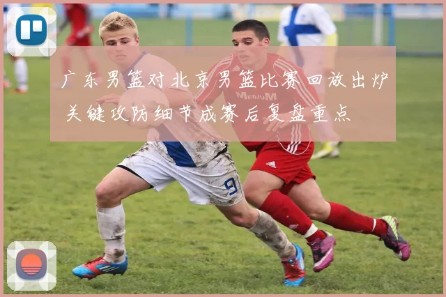 广东男篮对北京男篮比赛回放出炉 关键攻防细节成赛后复盘重点