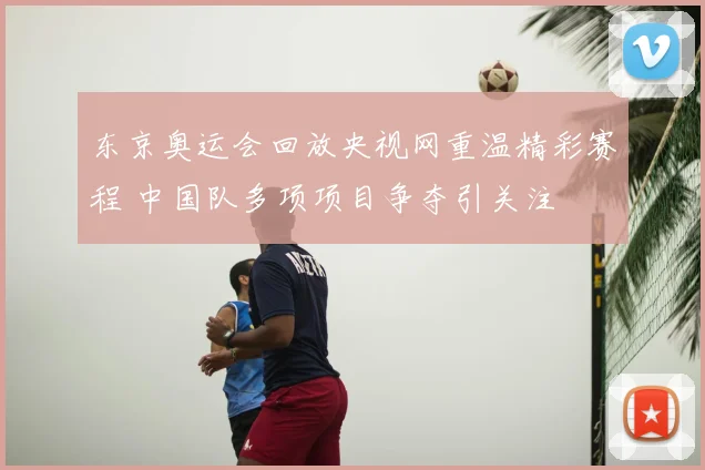 东京奥运会回放央视网重温精彩赛程 中国队多项项目争夺引关注