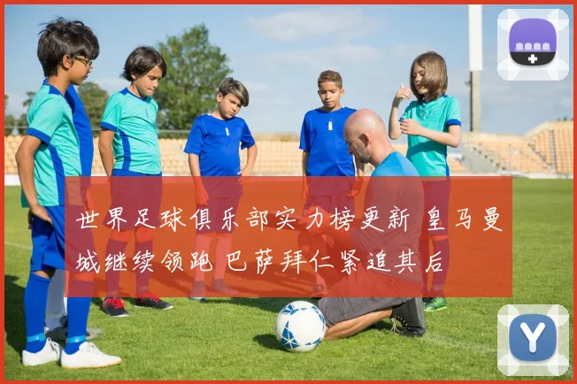 世界足球俱乐部实力榜更新 皇马曼城继续领跑 巴萨拜仁紧追其后