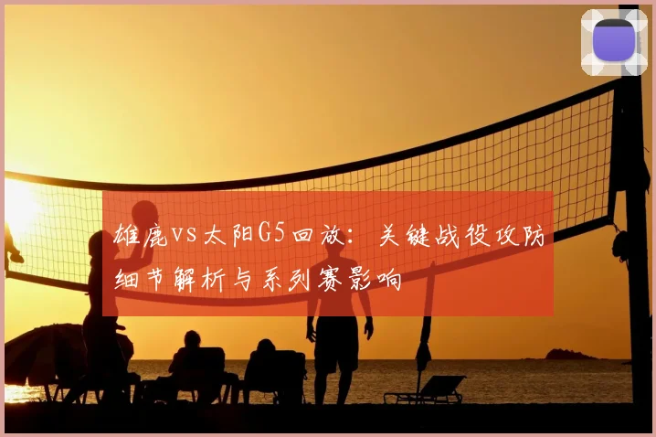 雄鹿vs太阳G5回放：关键战役攻防细节解析与系列赛影响