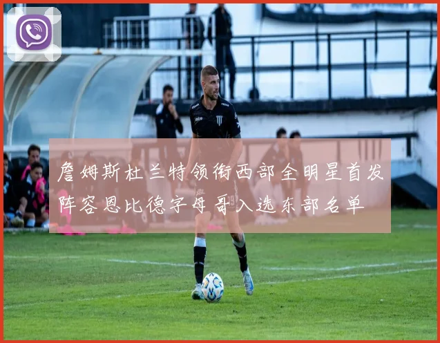 詹姆斯杜兰特领衔西部全明星首发阵容恩比德字母哥入选东部名单