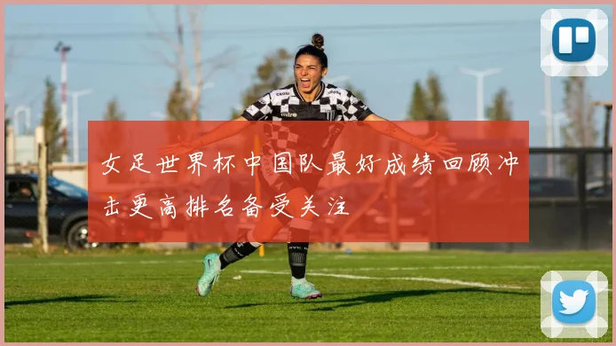 女足世界杯中国队最好成绩回顾冲击更高排名备受关注