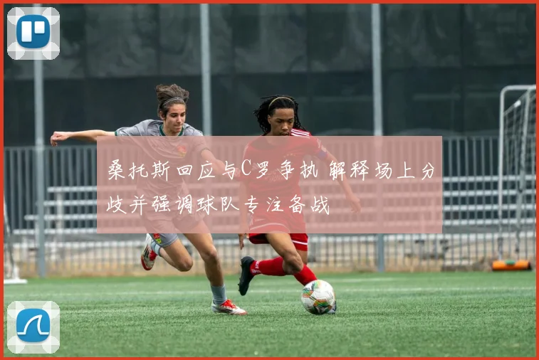 桑托斯回应与C罗争执 解释场上分歧并强调球队专注备战