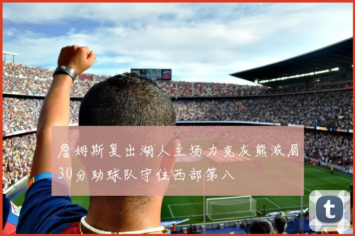 詹姆斯复出湖人主场力克灰熊浓眉30分助球队守住西部第八