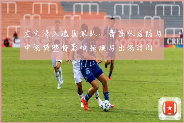 左文清入选国家队，青岛队后防与中场调整将影响轮换与出场时间