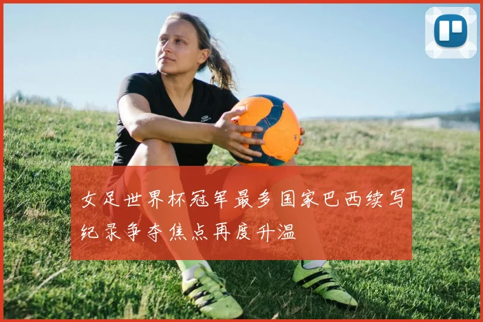 女足世界杯冠军最多国家巴西续写纪录争夺焦点再度升温