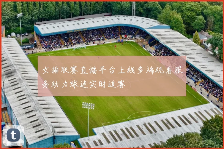 女排联赛直播平台上线多端观看服务助力球迷实时追赛