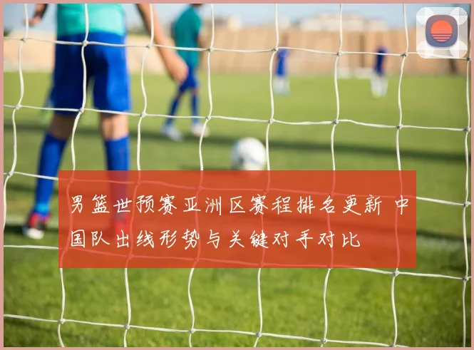 男篮世预赛亚洲区赛程排名更新 中国队出线形势与关键对手对比