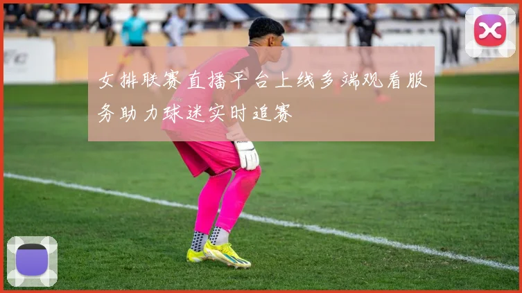 女排联赛直播平台上线多端观看服务助力球迷实时追赛