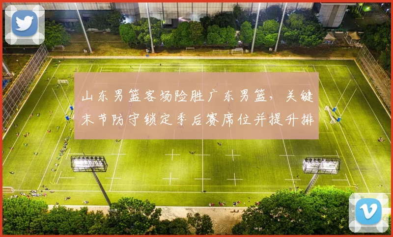 山东男篮客场险胜广东男篮，关键末节防守锁定季后赛席位并提升排名