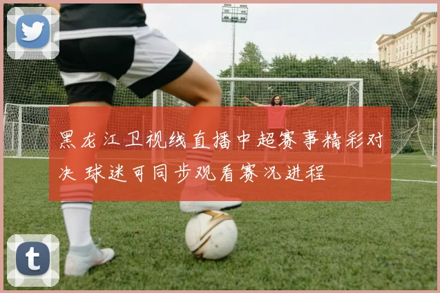黑龙江卫视线直播中超赛事精彩对决 球迷可同步观看赛况进程