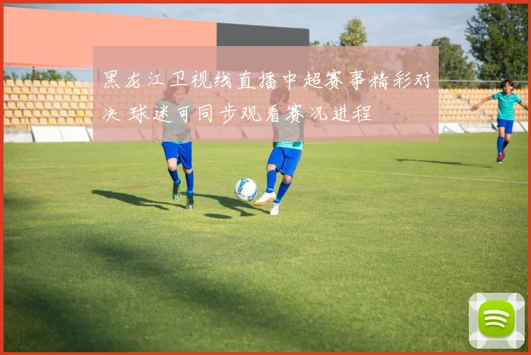 黑龙江卫视线直播中超赛事精彩对决 球迷可同步观看赛况进程