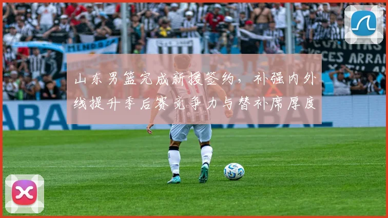 山东男篮完成新援签约,补强内外线提升季后赛竞争力与替补席厚度