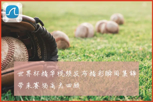 世界杯精华视频发布精彩瞬间集锦带来赛场高光回顾