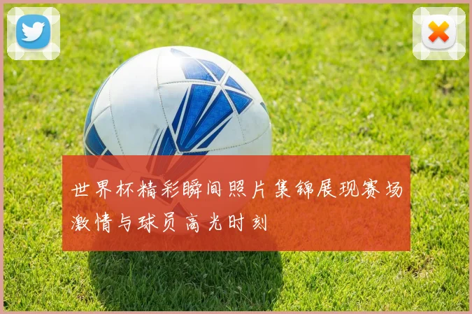 世界杯精彩瞬间照片集锦展现赛场激情与球员高光时刻