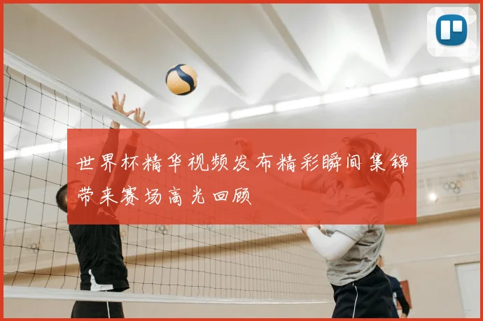 世界杯精华视频发布精彩瞬间集锦带来赛场高光回顾
