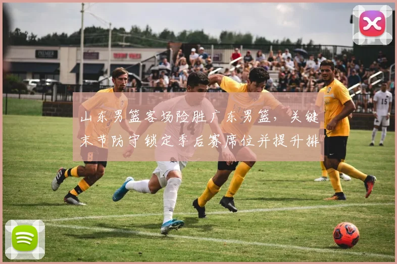 山东男篮客场险胜广东男篮，关键末节防守锁定季后赛席位并提升排名