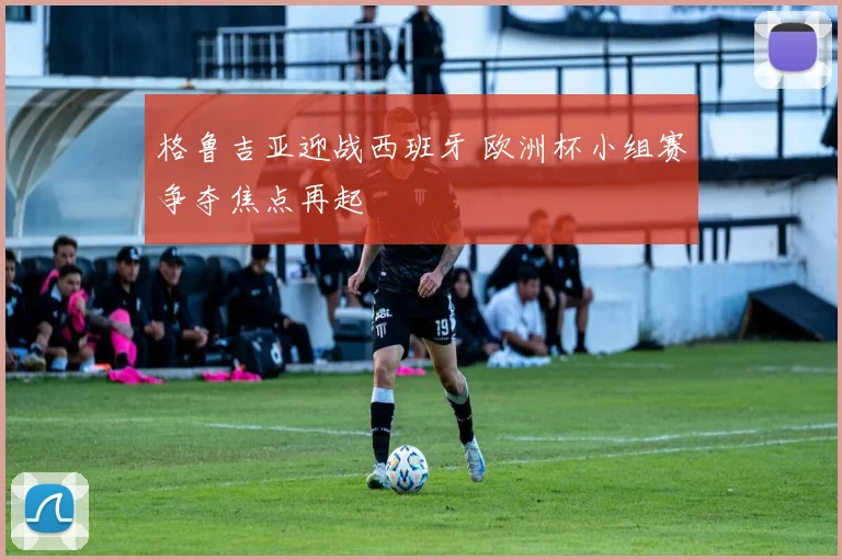 格鲁吉亚迎战西班牙 欧洲杯小组赛争夺焦点再起