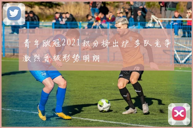 青年欧冠2021积分榜出炉 多队竞争激烈晋级形势明朗