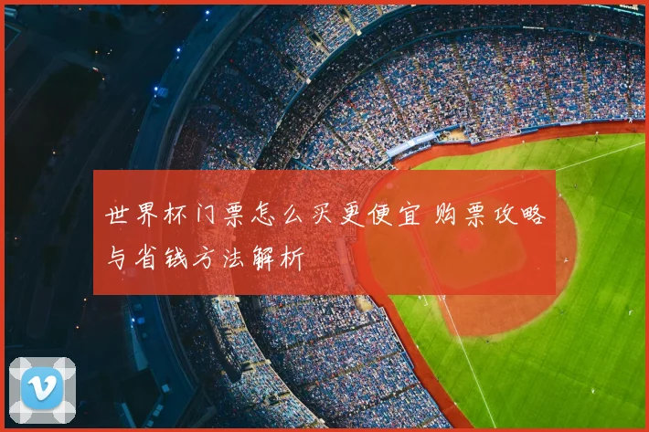 世界杯门票怎么买更便宜 购票攻略与省钱方法解析