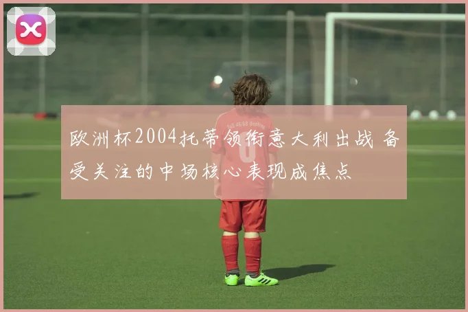 欧洲杯2004托蒂领衔意大利出战 备受关注的中场核心表现成焦点