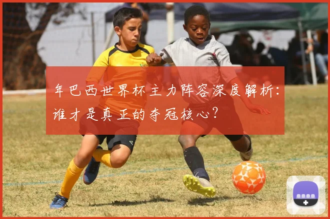年巴西世界杯主力阵容深度解析：谁才是真正的夺冠核心？