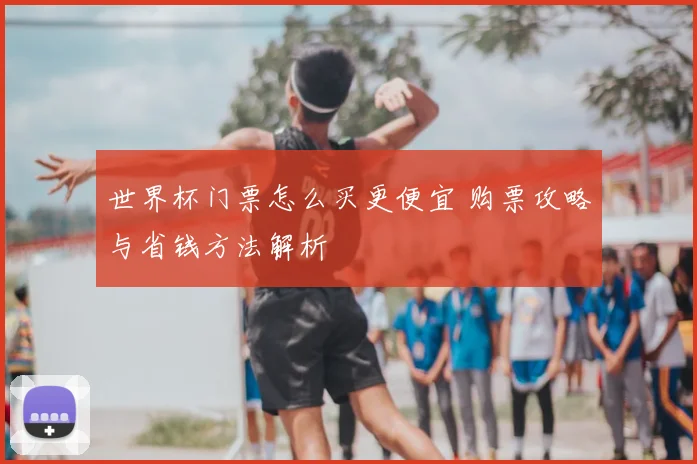 世界杯门票怎么买更便宜 购票攻略与省钱方法解析