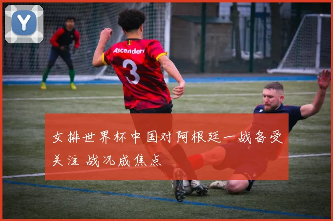 女排世界杯中国对阿根廷一战备受关注 战况成焦点