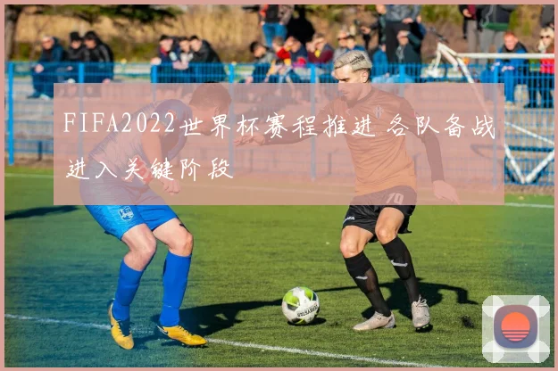 FIFA2022世界杯赛程推进 各队备战进入关键阶段
