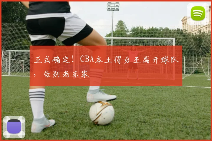 正式确定!CBA本土得分王离开球队,告别老东家